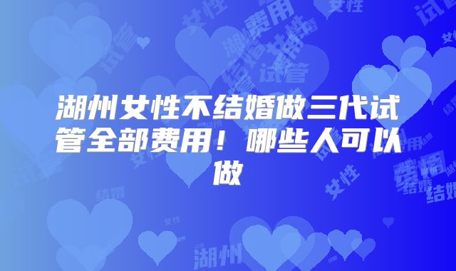 湖州女性不结婚做三代试管全部费用！哪些人可以做
