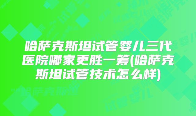 哈萨克斯坦试管婴儿三代医院哪家更胜一筹(哈萨克斯坦试管技术怎么样)