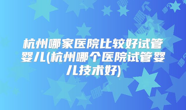 杭州哪家医院比较好试管婴儿(杭州哪个医院试管婴儿技术好)