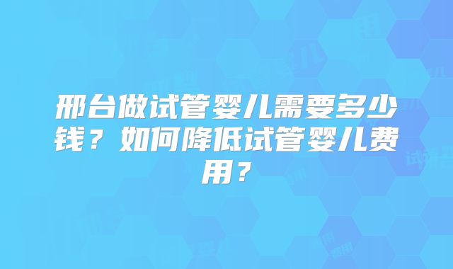 邢台做试管婴儿需要多少钱？如何降低试管婴儿费用？