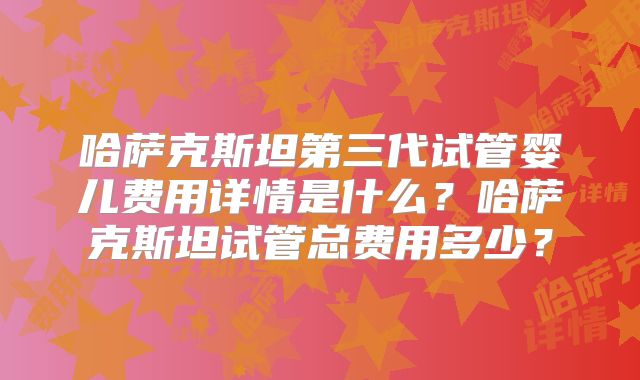 哈萨克斯坦第三代试管婴儿费用详情是什么？哈萨克斯坦试管总费用多少？