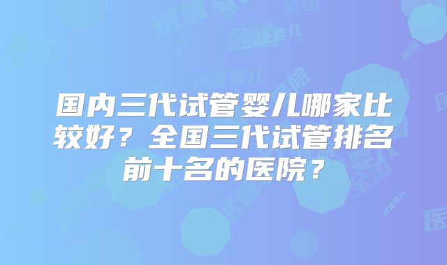 国内三代试管婴儿哪家比较好?全国三代试管排名前十名的医院?