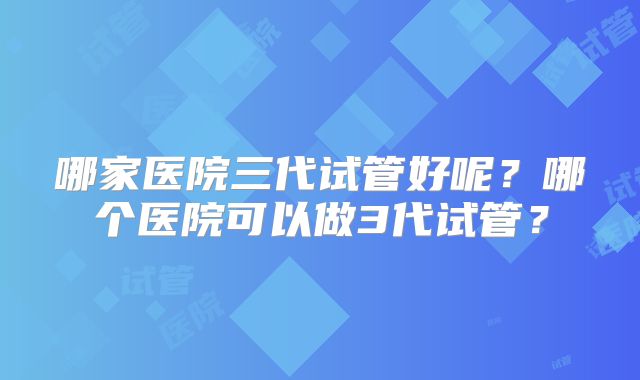 哪家医院三代试管好呢？哪个医院可以做3代试管？