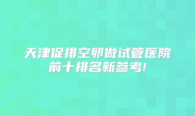 天津促排空卵做试管医院前十排名新参考!