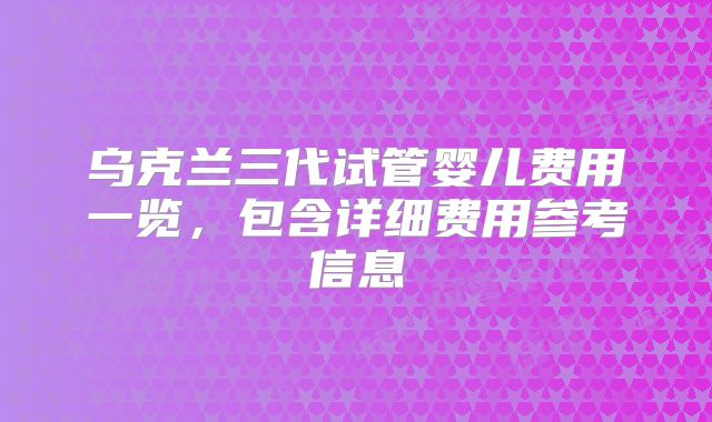 乌克兰三代试管婴儿费用一览，包含详细费用参考信息