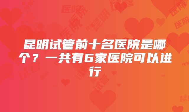 昆明试管前十名医院是哪个？一共有6家医院可以进行