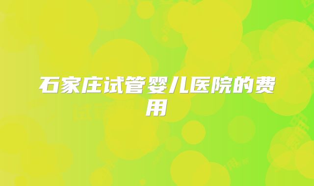 石家庄试管婴儿医院的费用