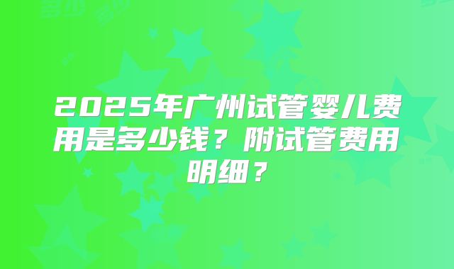 2025年广州试管婴儿费用是多少钱?附试管费用明细?