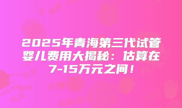 2025年青海第三代试管婴儿费用大揭秘：估算在7-15万元之间！
