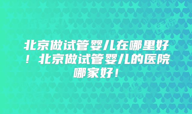 北京做试管婴儿在哪里好!北京做试管婴儿的医院哪家好!
