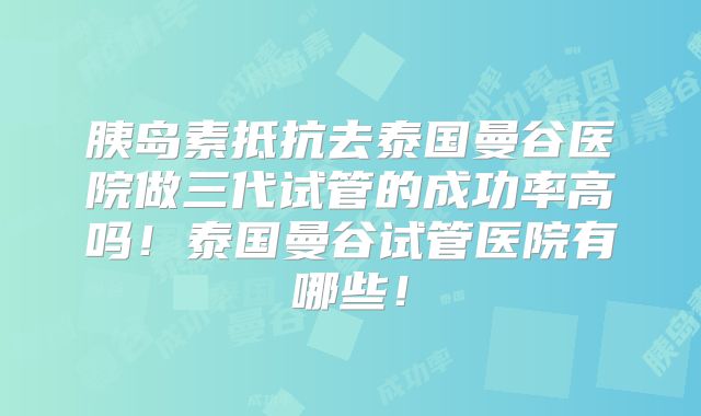 胰岛素抵抗去泰国曼谷医院做三代试管的成功率高吗！泰国曼谷试管医院有哪些！