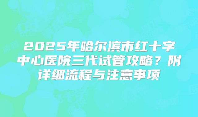 2025年哈尔滨市红十字中心医院三代试管攻略?附详细流程与注意事项