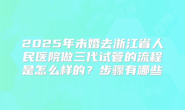 2025年未婚去浙江省人民医院做三代试管的流程是怎么样的？步骤有哪些