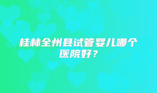 桂林全州县试管婴儿哪个医院好？