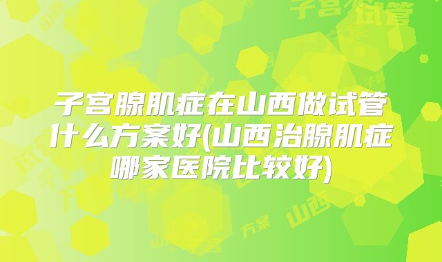 子宫腺肌症在山西做试管什么方案好(山西治腺肌症哪家医院比较好)