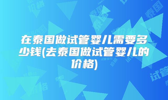 在泰国做试管婴儿需要多少钱(去泰国做试管婴儿的价格)