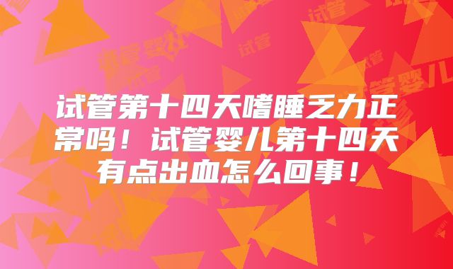 试管第十四天嗜睡乏力正常吗!试管婴儿第十四天有点出血怎么回事!