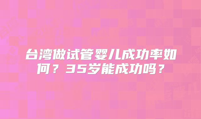 台湾做试管婴儿成功率如何？35岁能成功吗？