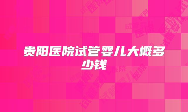 贵阳医院试管婴儿大概多少钱