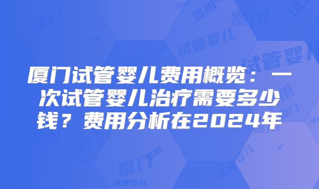 厦门试管婴儿费用概览:一次试管婴儿治疗需要多少钱?费用分析在2024年