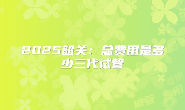 2025韶关：总费用是多少三代试管