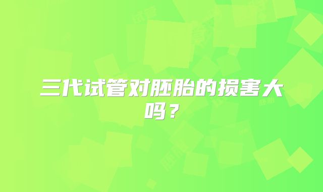 三代试管对胚胎的损害大吗?