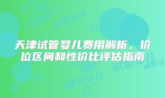 天津试管婴儿费用解析,价位区间和性价比评估指南