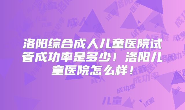 洛阳综合成人儿童医院试管成功率是多少！洛阳儿童医院怎么样！