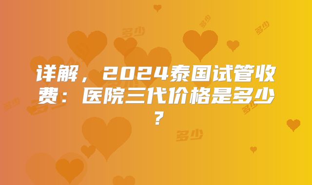 详解，2024泰国试管收费：医院三代价格是多少？