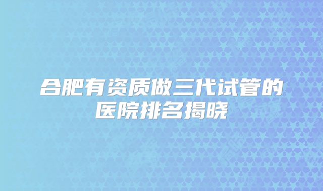 合肥有资质做三代试管的医院排名揭晓