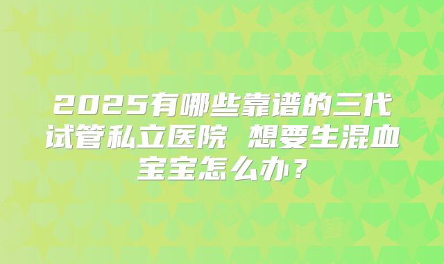 2025有哪些靠谱的三代试管私立医院 想要生混血宝宝怎么办？