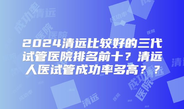 2024清远比较好的三代试管医院排名前十？清远人医试管成功率多高？？