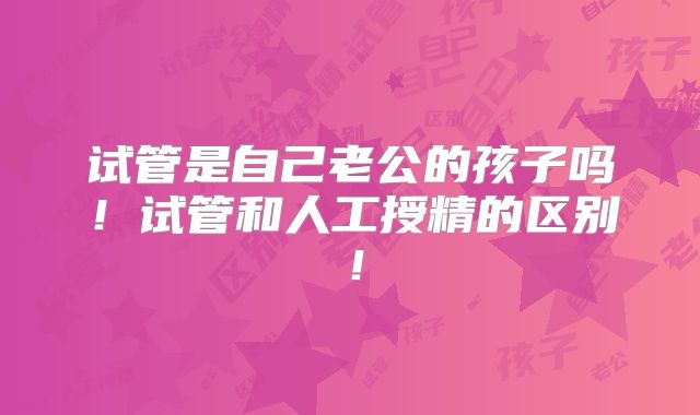 试管是自己老公的孩子吗!试管和人工授精的区别!