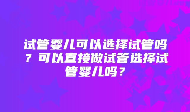 试管婴儿可以选择试管吗?可以直接做试管选择试管婴儿吗?