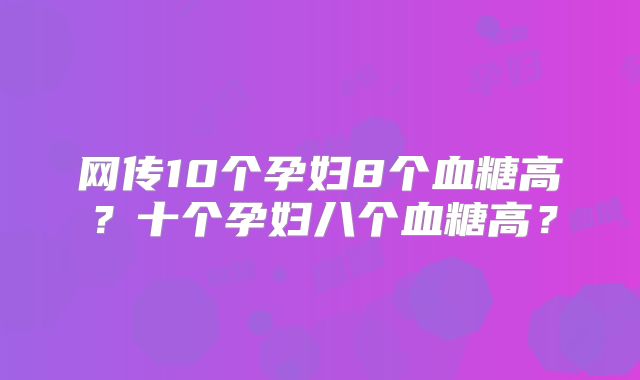 网传10个孕妇8个血糖高？十个孕妇八个血糖高？