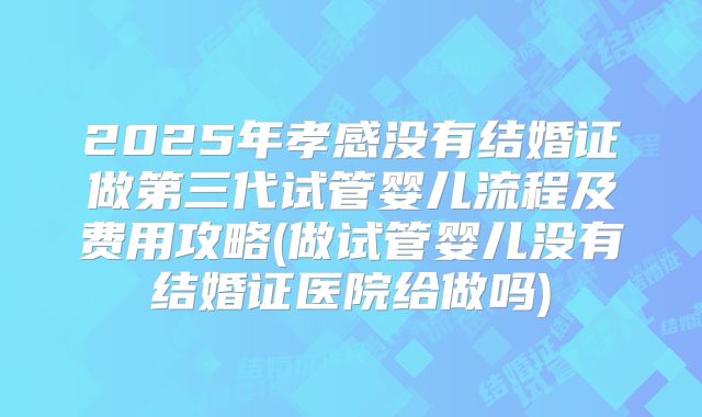 2025年孝感没有结婚证做第三代试管婴儿流程及费用攻略(做试管婴儿没有结婚证医院给做吗)
