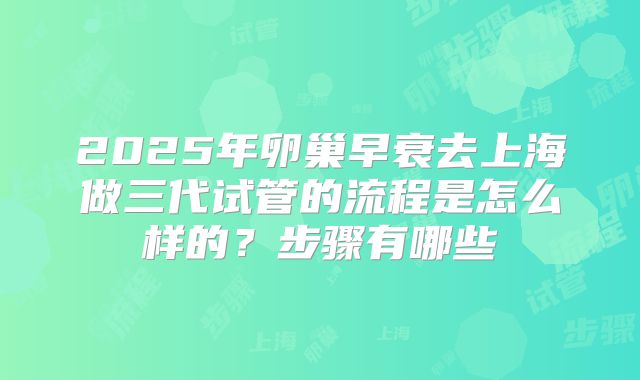2025年卵巢早衰去上海做三代试管的流程是怎么样的？步骤有哪些