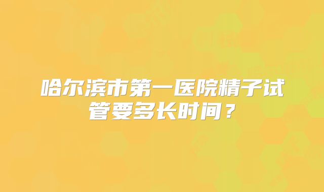 哈尔滨市第一医院精子试管要多长时间?