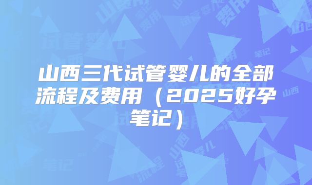山西三代试管婴儿的全部流程及费用(2025好孕笔记)