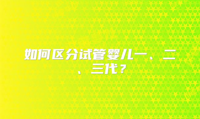 如何区分试管婴儿一、二、三代?