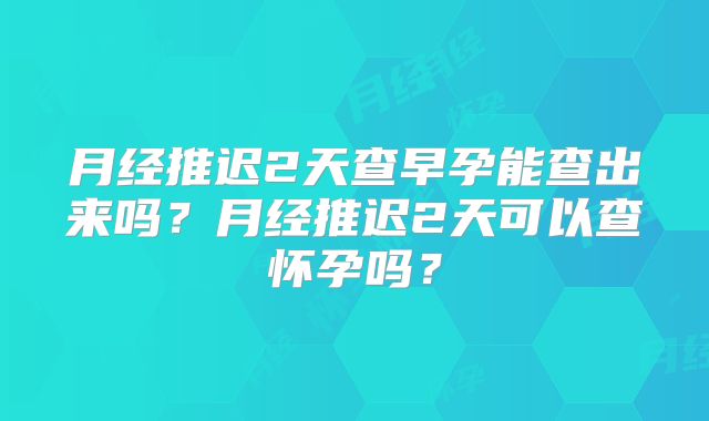 月经推迟2天查早孕能查出来吗？月经推迟2天可以查怀孕吗？