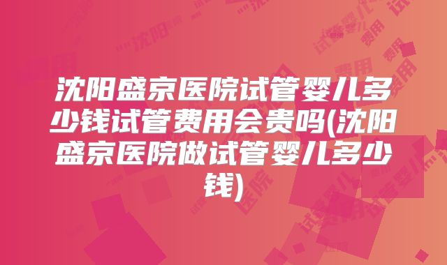 沈阳盛京医院试管婴儿多少钱试管费用会贵吗(沈阳盛京医院做试管婴儿多少钱)