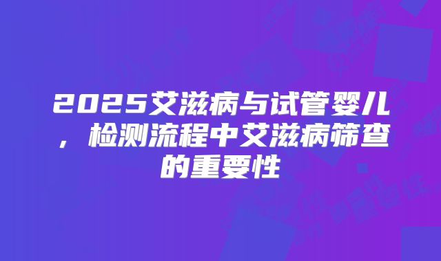 2025艾滋病与试管婴儿,检测流程中艾滋病筛查的重要性
