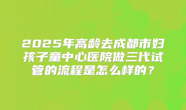 2025年高龄去成都市妇孩子童中心医院做三代试管的流程是怎么样的?