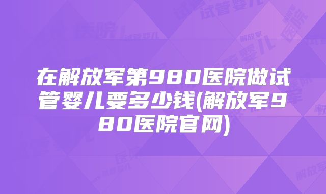 在解放军第980医院做试管婴儿要多少钱(解放军980医院官网)
