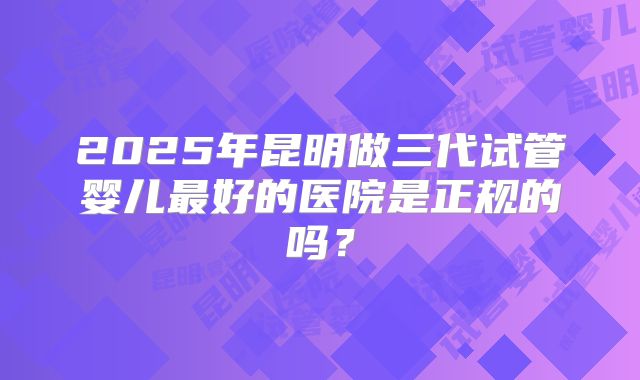 2025年昆明做三代试管婴儿最好的医院是正规的吗？