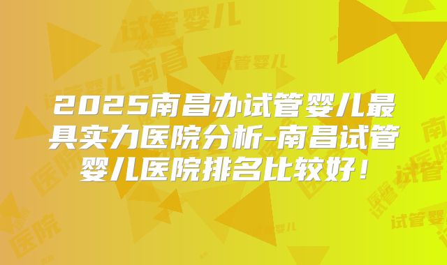 2025南昌办试管婴儿最具实力医院分析-南昌试管婴儿医院排名比较好！