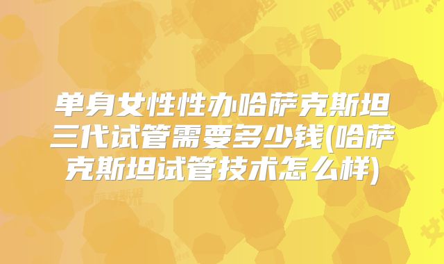 单身女性性办哈萨克斯坦三代试管需要多少钱(哈萨克斯坦试管技术怎么样)