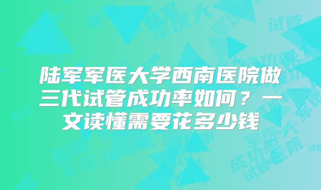 陆军军医大学西南医院做三代试管成功率如何？一文读懂需要花多少钱