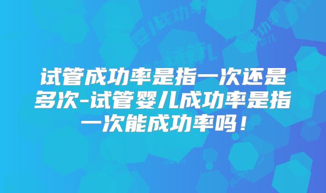 试管成功率是指一次还是多次-试管婴儿成功率是指一次能成功率吗！